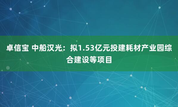 卓信宝 中船汉光：拟1.53亿元投建耗材产业园综合建设等项目