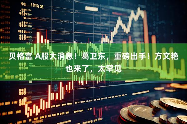 贝格富 A股大消息！葛卫东，重磅出手！方文艳也来了，太罕见
