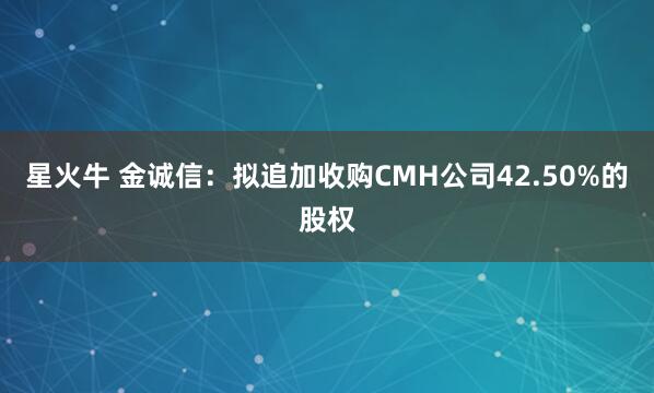 星火牛 金诚信：拟追加收购CMH公司42.50%的股权